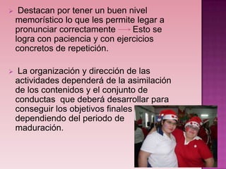     Destacan por tener un buen nivel
    memorístico lo que les permite legar a
    pronunciar correctamente      Esto se
    logra con paciencia y con ejercicios
    concretos de repetición.

    La organización y dirección de las
    actividades dependerá de la asimilación
    de los contenidos y el conjunto de
    conductas que deberá desarrollar para
    conseguir los objetivos finales
    dependiendo del periodo de
    maduración.
 
