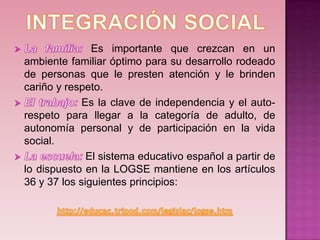 Es importante que crezcan en un
ambiente familiar óptimo para su desarrollo rodeado
de personas que le presten atención y le brinden
cariño y respeto.
             Es la clave de independencia y el auto-
respeto para llegar a la categoría de adulto, de
autonomía personal y de participación en la vida
social.
              El sistema educativo español a partir de
lo dispuesto en la LOGSE mantiene en los artículos
36 y 37 los siguientes principios:
 