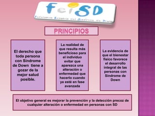 La realidad de
                           que resulta más
 El derecho que                                      La evidencia de
                           beneficioso para
  toda persona                                       que el bienestar
                              el individuo
 con Síndrome                                         físico favorece
                               evitar que
                                                        el desarrollo
de Down tiene a              aparezca una
                                                      integral de las
   gozar de la                alteración o
                                                       personas con
   mejor salud             enfermedad que
                                                       Síndrome de
     posible.              hacerlo cuando
                                                            Down
                            ya esté en fase
                               avanzada



 El objetivo general es mejorar la prevención y la detección precoz de
        cualquier alteración o enfermedad en personas con SD
 