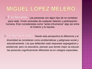 Las personas con algún tipo de no contaban
  para nada. Vivían excluidas de cualquier relación y participación
humana. Eran consideradas como “seres inhumanos” algo así entre
                      el misterio y la repulsa.


                          Desde esta perspectiva la diferencia y la
diversidad se consideran como problemáticas y peligrosas social y
educativamente. Los que defienden esta respuesta segregadora y
asistencial, pero no educativa, piensan que donde mejor se educan
 las personas cognitivamente diferentes es en colegios especiales.
 