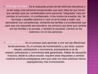 Es la respuesta propia de las reformas educativas y
  se les exige a las personas excepcionales que sean ellas las que tienen
 que cambiar para ser consideradas como personas “integradas” pero sin
 cambiar el currículum, ni e profesorado, ni los modos de enseñar, etc. Se
       les exige a aquellas persona s l que no se le exige a nadie: que
demuestren sus competencias, olvidando las familias y el profesorado que
para que una respuesta sea educativa, los primeros que tiene que cambiar
    son las familias y la escuela, y también la sociedad. Cambio en los
                       sistemas y no en las personas.



                    Es un proceso para aprender a vivir con las diferencias
   de las personas. Es un proceso de humanización y, por tanto, supone
        respeto, participación y convivencia; precisamente si se da
respeto, participación y convivencia está garantizado. Hablar de educación
  inclusiva, desde la cultura escolar, requiere estar dispuestos a cambiar
 nuestras prácticas pedagógicas para que cada vez sean prácticas menos
                     segregadorasy más humanizantes.
 