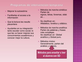    Métodos de marcha sintética:
   Mejorar la autoestima
                                        Parten de
   Facilitarles el acceso a la         signos, letras, fonemas, silab
    información                         as…

   Que la lectura les resulte         Se clasifican en:
    placentera                          Alfabético, fonético y silábico.

   Ayudarles en su integración        Métodos de marcha analítica:
    tanto escolar como social, lo       Parten de palabras y frases
    que les va hacer mejorar sus        más complejas.
    conocimientos académicos y          Se clasifican en Global
    conocer mejor la cultura.           analítico y Global puro.

                                       Métodos mixtos:
                                        Generalmente, parten del
                                        análisis y síntesis.
 