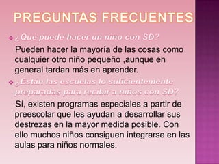 Pueden hacer la mayoría de las cosas como
cualquier otro niño pequeño ,aunque en
general tardan más en aprender.



Sí, existen programas especiales a partir de
preescolar que les ayudan a desarrollar sus
destrezas en la mayor medida posible. Con
ello muchos niños consiguen integrarse en las
aulas para niños normales.
 
