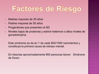    Madres mayores de 35 años
   Padres mayores de 50 años
   Progenitores que presenten el SD
   Niveles bajos de proteínas y estriol maternos o altos niveles de
    gonadotropina.

    Este síndrome se da en 1 de cada 800/1000 nacimientos y
    constituye la primera causa de retraso mental.

    En Asturias aproximadamente 900 personas tienen Síndrome
    de Down.
 