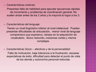    Características motoras:
    Presentan falta de habilidad para ejecutar secuencias rápidas
      de movimiento y problemas de coordinación general. No
    suelen andar antes de los 2 años y la mayoría lo logra a los 3.


   Características del lenguaje:
    Tienen un nivel lingüístico inferior al nivel intelectual. Pueden
    presentar dificultades de articulación, menor nivel de lenguaje
       comprensivo que expresivo, retraso en la adquisición de
       vocabulario, léxico reducido, oraciones cortas y menos
                               complejas.

   Características Socio – afectivas y de la personalidad:
     Falta de motivación, baja tolerancia a la frustración, escasas
    expectativas de éxito, dificultad para detectar el punto de vista
            de los demás y autonomía personal reducida.
 