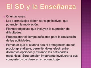    Orientaciones:
   Los aprendizajes deben ser significativos, que
    potencien la motivación.
   Plantear objetivos que incluyan la supresión de
    dificultades.
   Proporcionar el tiempo suficiente para la realización
    de las actividades.
   Fomentar que el alumno sea el protagonista de sus
    propio aprendizaje, permitiéndoles elegir entre
    diferentes opciones y evitando las actividades
    mecánicas. Será también importante involucrar a sus
    compañeros de clase en su aprendizaje.
 