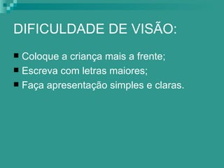 DIFICULDADE DE VISÃO:
 Coloque a criança mais a frente;
 Escreva com letras maiores;
 Faça apresentação simples e claras.
 
