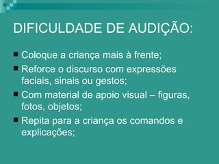 DIFICULDADE DE AUDIÇÃO:
 Coloque a criança mais à frente;
 Reforce o discurso com expressões
  faciais, sinais ou gestos;
 Com material de apoio visual – figuras,
  fotos, objetos;
 Repita para a criança os comandos e
  explicações;
 
