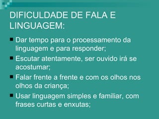 DIFICULDADE DE FALA E
LINGUAGEM:
 Dar tempo para o processamento da
  linguagem e para responder;
 Escutar atentamente, ser ouvido irá se
  acostumar;
 Falar frente a frente e com os olhos nos
  olhos da criança;
 Usar linguagem simples e familiar, com
  frases curtas e enxutas;
 