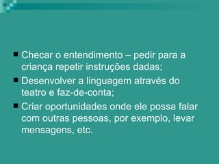  Checar o entendimento – pedir para a
  criança repetir instruções dadas;
 Desenvolver a linguagem através do
  teatro e faz-de-conta;
 Criar oportunidades onde ele possa falar
  com outras pessoas, por exemplo, levar
  mensagens, etc.
 
