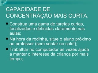 CAPACIDADE DE
CONCENTRAÇÃO MAIS CURTA:
 Construa uma gama de tarefas curtas,
  focalizadas e definidas claramente nas
  aulas;
 Na hora da rodinha, situe o aluno próximo
  ao professor (sem sentar no colo!);
 Trabalhar no computador as vezes ajuda
  a manter o interesse da criança por mais
  tempo;
 