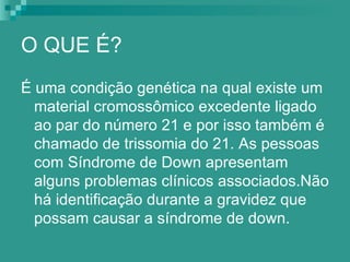 O QUE É?
É uma condição genética na qual existe um
  material cromossômico excedente ligado
  ao par do número 21 e por isso também é
  chamado de trissomia do 21. As pessoas
  com Síndrome de Down apresentam
  alguns problemas clínicos associados.Não
  há identificação durante a gravidez que
  possam causar a síndrome de down.
 