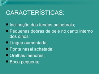CARACTERÍSTICAS:
 Inclinação das fendas palpebrais;
 Pequenas dobras de pele no canto interno
  dos olhos;
 Língua aumentada;
 Ponte nasal achatada;
 Orelhas menores;
 Boca pequena;
 