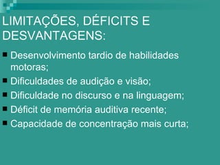 LIMITAÇÕES, DÉFICITS E
DESVANTAGENS:
 Desenvolvimento tardio de habilidades
  motoras;
 Dificuldades de audição e visão;
 Dificuldade no discurso e na linguagem;
 Déficit de memória auditiva recente;
 Capacidade de concentração mais curta;
 