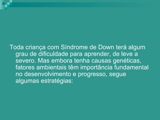 Toda criança com Síndrome de Down terá algum
  grau de dificuldade para aprender, de leve a
  severo. Mas embora tenha causas genéticas,
  fatores ambientais têm importância fundamental
  no desenvolvimento e progresso, segue
  algumas estratégias:
 