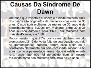 Causas Da Síndrome De
Dawn
• Um dado que levanta a suspeita é a idade materna, 60% 
dos casos são originados de mulheres com mais de 30 
anos. Casos com mulheres de menos de 30 anos é de 
aproximadamente  1:3000;  em  mulheres  entre  30  e  35 
anos  o  risco  aumenta  para  1:600,  em  mulheres  com 
mais de 45 anos, até 1:50.
• Dados  revelam  que  20%  dos  casos  de  trissomia  do 
cromossomo 21 é derivada falta de segregação ocorrida 
na  gametogênese  paterna.  porém  esse  efeito  só  é 
constatado claramente em pais com idade superior a 55 
anos; como a paternidade nessa idade é relativamente 
rara,  esse  fato  não  foi  percebido  com  a  mesma 
facilidade como nas mulheres com mais de 35 anos.
 
