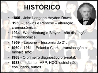 • 1866 - John Langdon Haydon Down;
•  1930 - Jenkins e Penrose – alteração
cromossômica;
• 1934 - Waardenburg e Bleyer – não disjunção
cromossômica;
• 1959 – Lejeune – trissomia do 21;
•  1960 e 1961 – Polani e Clark – translocação e
mosaicismo;
•  1968 - O primeiro diagnóstico pré-natal;
•  1983 em diante - AFP, HCG, estriol-não
conjugado, outros.
HISTÓRICO
 