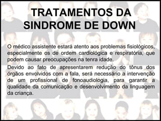 TRATAMENTOS DA
SINDROME DE DOWN
O médico assistente estará atento aos problemas fisiológicos,
especialmente os de ordem cardiológica e respiratória, que
podem causar preocupações na tenra idade.
Devido ao fato de apresentarem redução do tônus dos
órgãos envolvidos com a fala, será necessário a intervenção
de um profissional de fonoaudiologia, para garantir a
qualidade da comunicação e desenvolvimento da linguagem
da criança.
 