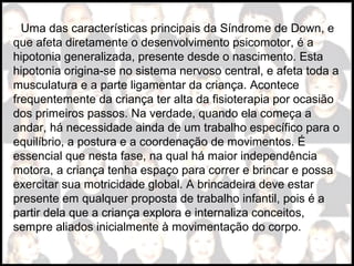 Uma das características principais da Síndrome de Down, e
que afeta diretamente o desenvolvimento psicomotor, é a
hipotonia generalizada, presente desde o nascimento. Esta
hipotonia origina-se no sistema nervoso central, e afeta toda a
musculatura e a parte ligamentar da criança. Acontece
frequentemente da criança ter alta da fisioterapia por ocasião
dos primeiros passos. Na verdade, quando ela começa a
andar, há necessidade ainda de um trabalho específico para o
equilíbrio, a postura e a coordenação de movimentos. É
essencial que nesta fase, na qual há maior independência
motora, a criança tenha espaço para correr e brincar e possa
exercitar sua motricidade global. A brincadeira deve estar
presente em qualquer proposta de trabalho infantil, pois é a
partir dela que a criança explora e internaliza conceitos,
sempre aliados inicialmente à movimentação do corpo.
 