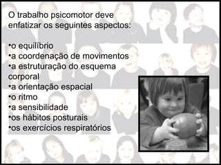 O trabalho psicomotor deve
enfatizar os seguintes aspectos:
•o equilíbrio
•a coordenação de movimentos
•a estruturação do esquema
corporal
•a orientação espacial
•o ritmo
•a sensibilidade
•os hábitos posturais
•os exercícios respiratórios
 
