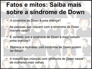 Fatos e mitos: Saiba mais
sobre a síndrome de Down
• A síndrome de Down é uma doença?
• As pessoas que nascem com a síndrome de Down
morrem cedo?
• É verdade que a síndrome de Down é mais comum
entre brancos?
• Homens e mulheres com síndrome de Down podem
ter filhos?
• A maioria das crianças com síndrome de Down nasce
de mulheres mais velhas.
 