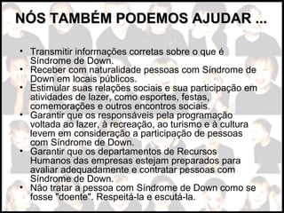 • Transmitir informações corretas sobre o que é
Síndrome de Down.
• Receber com naturalidade pessoas com Síndrome de
Down em locais públicos.
• Estimular suas relações sociais e sua participação em
atividades de lazer, como esportes, festas,
comemorações e outros encontros sociais.
• Garantir que os responsáveis pela programação
voltada ao lazer, à recreação, ao turismo e à cultura
levem em consideração a participação de pessoas
com Síndrome de Down.
• Garantir que os departamentos de Recursos
Humanos das empresas estejam preparados para
avaliar adequadamente e contratar pessoas com
Síndrome de Down.
• Não tratar a pessoa com Síndrome de Down como se
fosse "doente". Respeitá-la e escutá-la.
NÓS TAMBÉM PODEMOS AJUDAR ...NÓS TAMBÉM PODEMOS AJUDAR ...
 