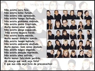 Desejo que em sua vida...Desejo que em sua vida...
Não exista cara feia,
Não exista bolso furado,
Não exista vida apressada,
Não exista tempo fechado,
Não exista problema dobrado,
Não exista sonho frustrado,
Muito menos amor acabado,
Não exista amigo esquecido,
Não exista negocio falido,
Não exista boato mexido,
Muito menos dinheiro sumido.
Não exista tempo nublado,
Não exista ambiente abafado,
Muito menos, bom senso abalado.
Não exista mágoa engolida,
Não exista emoção reprimida,
Não exista alma sofrida,
Muito menos felicidade perdida.
Só desejo que você seja feliz!
E que sua vida seja livre de preconceitos!
Aceite as diferenças!Aceite as diferenças!
 