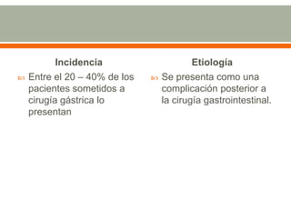 Incidencia                      Etiología
   Entre el 20 – 40% de los      Se presenta como una
    pacientes sometidos a          complicación posterior a
    cirugía gástrica lo            la cirugía gastrointestinal.
    presentan
 