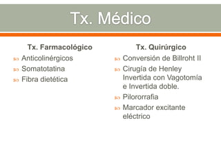 Tx. Farmacológico           Tx. Quirúrgico
   Anticolinérgicos         Conversión de Billroht II
   Somatotatina             Cirugía de Henley
   Fibra dietética           Invertida con Vagotomía
                              e Invertida doble.
                             Pilororrafia
                             Marcador excitante
                              eléctrico
 