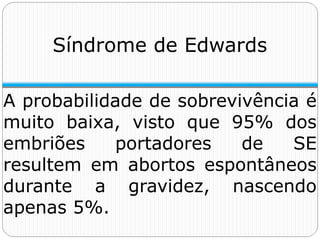 A probabilidade de sobrevivência é
muito baixa, visto que 95% dos
embriões portadores de SE
resultem em abortos espontâneos
durante a gravidez, nascendo
apenas 5%.
Síndrome de Edwards
 