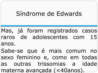 Mas, já foram registrados casos
raros de adolescentes com 15
anos.
Sabe-se que é mais comum no
sexo feminino e, como em todas
as outras trissomias a idade
materna avançada (<40anos).
Síndrome de Edwards
 