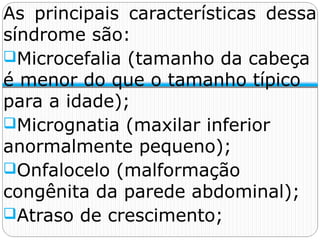 As principais características dessa
síndrome são:
Microcefalia (tamanho da cabeça
é menor do que o tamanho típico
para a idade);
Micrognatia (maxilar inferior
anormalmente pequeno);
Onfalocelo (malformação
congênita da parede abdominal);
Atraso de crescimento;
 