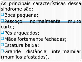 As principais características dessa
síndrome são:
Boca pequena;
Pescoço normalmente muito
curto;
Pés arqueados;
Mãos fortemente fechadas;
Estatura baixa;
Grande distância intermamilar
(mamilos afastados).
 