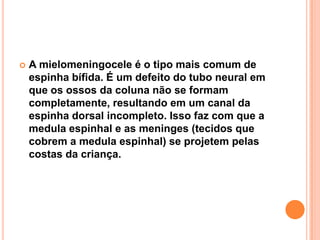 

A mielomeningocele é o tipo mais comum de
espinha bífida. É um defeito do tubo neural em
que os ossos da coluna não se formam
completamente, resultando em um canal da
espinha dorsal incompleto. Isso faz com que a
medula espinhal e as meninges (tecidos que
cobrem a medula espinhal) se projetem pelas
costas da criança.

 