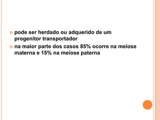 pode ser herdado ou adquerido de um
progenitor transportador
 na maior parte dos casos 85% ocorre na meiose
materna e 15% na meiose paterna


 