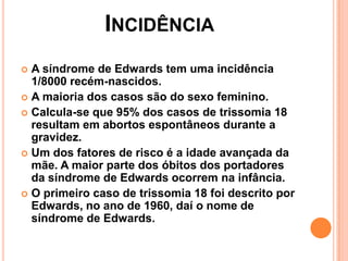 INCIDÊNCIA
A síndrome de Edwards tem uma incidência
1/8000 recém-nascidos.
 A maioria dos casos são do sexo feminino.
 Calcula-se que 95% dos casos de trissomia 18
resultam em abortos espontâneos durante a
gravidez.
 Um dos fatores de risco é a idade avançada da
mãe. A maior parte dos óbitos dos portadores
da síndrome de Edwards ocorrem na infância.
 O primeiro caso de trissomia 18 foi descrito por
Edwards, no ano de 1960, daí o nome de
síndrome de Edwards.


 