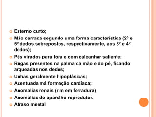 











Esterno curto;
Mão cerrada segundo uma forma característica (2º e
5º dedos sobrepostos, respectivamente, aos 3º e 4º
dedos);
Pés virados para fora e com calcanhar saliente;
Rugas presentes na palma da mão e do pé, ficando
arqueadas nos dedos;
Unhas geralmente hipoplásicas;
Acentuada má formação cardíaca;
Anomalias renais (rim em ferradura)
Anomalias do aparelho reprodutor.
Atraso mental

 