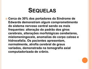 SEQUELAS


Cerca de 30% dos portadores da Síndrome de
Edwards demonstram algum comprometimento
do sistema nervoso central sendo os mais
frequentes: alteração do padrão dos giros
cerebrais, alterações morfológicas cerebelares,
mielomeningocele, anomalias do corpo caloso e
hidrocefalia. Os pacientes apresentam,
normalmente, atrofia cerebral de graus
variados, demonstrada na tomografia axial
computadorizada de crânio.

 