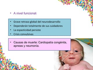 • A nivel funcional:
• Grave retraso global del neurodesarrollo
• Dependerán totalmente de sus cuidadores
• La espasticidad persiste
• Crisis convulsivas
• Causas de muerte: Cardiopatía congénita,
apneas y neumonía.
 