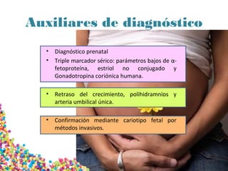 Auxiliares de diagnóstico
• Diagnóstico prenatal
• Triple marcador sérico: parámetros bajos de α-
fetoproteína, estriol no conjugado y
Gonadotropina coriónica humana.
• Retraso del crecimiento, polihidramnios y
arteria umbilical única.
• Confirmación mediante cariotipo fetal por
métodos invasivos.
 