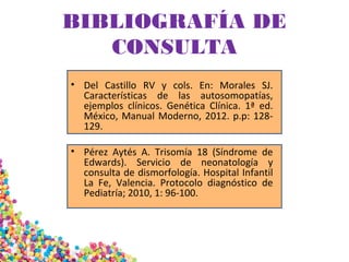 BIBLIOGRAFÍA DE
CONSULTA
• Del Castillo RV y cols. En: Morales SJ.
Características de las autosomopatías,
ejemplos clínicos. Genética Clínica. 1ª ed.
México, Manual Moderno, 2012. p.p: 128-
129.
• Pérez Aytés A. Trisomía 18 (Síndrome de
Edwards). Servicio de neonatología y
consulta de dismorfología. Hospital Infantil
La Fe, Valencia. Protocolo diagnóstico de
Pediatría; 2010, 1: 96-100.
 