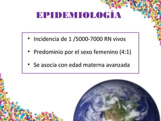 EPIDEMIOLOGÍA
• Incidencia de 1 /5000-7000 RN vivos
• Predominio por el sexo femenino (4:1)
• Se asocia con edad materna avanzada
 