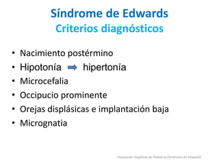 Síndrome de Edwards
Criterios diagnósticos
• Nacimiento postérmino
• Hipotonía hipertonía
• Microcefalia
• Occipucio prominente
• Orejas displásicas e implantación baja
• Micrognatia
Asociación Española de Pediatría (Síndrome de Edwards)
 