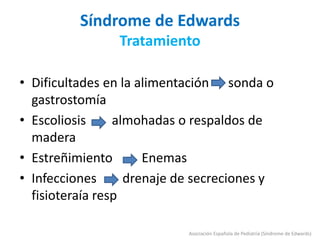 Síndrome de Edwards
Tratamiento
• Dificultades en la alimentación sonda o
gastrostomía
• Escoliosis almohadas o respaldos de
madera
• Estreñimiento Enemas
• Infecciones drenaje de secreciones y
fisioteraía resp
Asociación Española de Pediatría (Síndrome de Edwards)
 