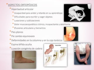 *ASPECTOS ORTOPÉDICOS 
*Hiperlaxitud articular 
* Incapacidad para andar y retardo en su aprendizaje 
* Dificultades para escribir y coger objetos 
* Luxaciones y subluxaciones 
* Dolor muscoesquelético crónico, incapacitante y debilitante 
* Efusiones articulares y hemartros 
*Pies planos 
*Pie zambo equinovaro 
*Deformidades en la columna y en la caja torácica 
*Espina bífida oculta 
*Luxación congénita de cadera 
 