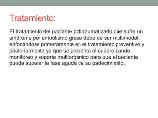 Tratamiento: 
El tratamiento del paciente politraumatizado que sufre un 
síndrome por embolismo graso debe de ser multimodal, 
enfocándose primeramente en el tratamiento preventivo y 
posteriormente ya que se presenta el cuadro dando 
monitoreo y soporte multiorganico para que el paciente 
pueda superar la fase aguda de su padecimiento. 
 