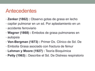 Antecedentes 
• Zenker (1862) : Observo gotas de grasa en lecho 
• capilar pulmonar en un sd. Por aplastamiento en un 
• accidente ferroviario 
• Wagner (1868) : Embolos de grasa pulmonares en 
• autopsia 
• Von-Bergman (1873) : Primer Dx. Clínico de Sd. De 
• Embolia Grasa asociado con fractura de fémur 
• Lehman y Moore (1927) : Teoría Bioquímica 
• Petty (1963) : Describe el Sd. De Distress respiratorio 
 