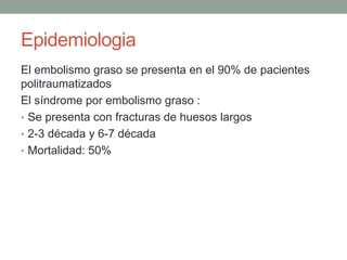 Epidemiologia 
El embolismo graso se presenta en el 90% de pacientes 
politraumatizados 
El síndrome por embolismo graso : 
• Se presenta con fracturas de huesos largos 
• 2-3 década y 6-7 década 
• Mortalidad: 50% 
 