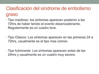 Clasificación del síndrome de embolismo 
graso 
• Tipo insidioso: los síntomas aparecen posterior a las 
72hrs de haber tenido el evento desencadenante. 
Regularmente es un cuadro leve. 
• Tipo Clásico: Los síntomas aparecen en las primeras 24 a 
72hrs, usualmente es el tipo mas común. 
• Tipo fulminante: Los síntomas aparecen antes de las 
24hrs y usualmente es un cuadro muy severo. 
 