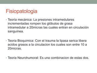 Fisiopatologia 
• Teoría mecánica: La presiones intramedulares 
incrementadas rompen los glóbulos de grasa 
intramedular a 20micras las cuales entran en circulación 
sanguínea. 
• Teoria Bioquimica: Con el trauma la lipasa serica libera 
acidos grasos a la circulacion los cuales son entre 10 a 
20micras. 
• Teoria Neurohumoral: Es una combinacion de estas dos. 
 